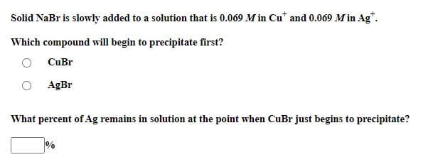 Solid NaBr is slowly added to a solution that is 0.069 M in Cu* and 0.069 M in Ag*.
Which compound will begin to precipitate first?
CuBr
AgBr
What percent of Ag remains in solution at the point when CuBr just begins to precipitate?
%
