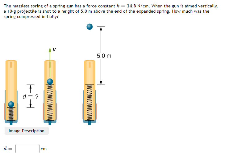 The massless spring of a spring gun has a force constant k = 14.5 N/cm. When the gun is aimed vertically,
a 10-g projectile is shot to a height of 5.0 m above the end of the expanded spring. How much was the
spring compressed initially?
5.0 m
d = ?
Image Description
d
cm
|wwwwwwwn-
