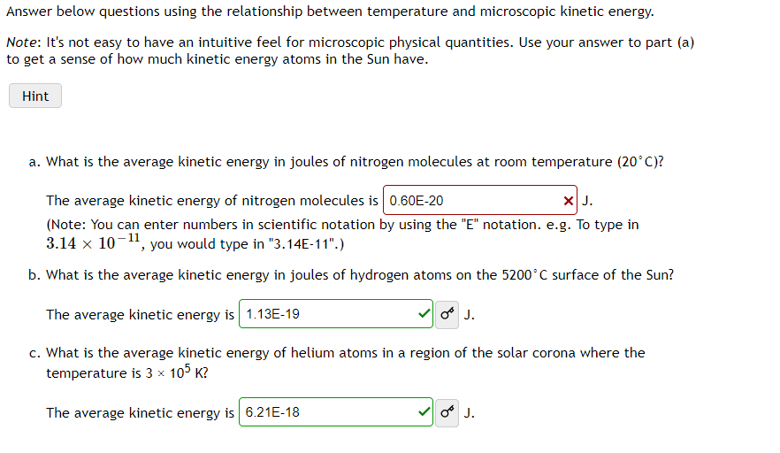 Answer below questions using the relationship between temperature and microscopic kinetic energy.
Note: It's not easy to have an intuitive feel for microscopic physical quantities. Use your answer to part (a)
to get a sense of how much kinetic energy atoms in the Sun have.
Hint
a. What is the average kinetic energy in joules of nitrogen molecules at room temperature (20°C)?
The average kinetic energy of nitrogen molecules is 0.60E-20
X J.
(Note: You can enter numbers in scientific notation by using the "E" notation. e.g. To type in
3.14 x 10¬", you would type in "3.14E-11".)
b. What is the average kinetic energy in joules of hydrogen atoms on the 5200°C surface of the Sun?
The average kinetic energy is 1.13E-19
o J.
c. What is the average kinetic energy of helium atoms in a region of the solar corona where the
temperature is 3 x 105 K?
The average kinetic energy is 6.21E-18
O J.
