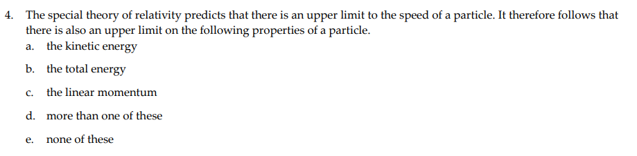 4. The special theory of relativity predicts that there is an upper limit to the speed of a particle. It therefore follows that
there is also an upper limit on the following properties of a particle.
a. the kinetic energy
b. the total energy
C.
the linear momentum
d. more than one of these
e. none of these
