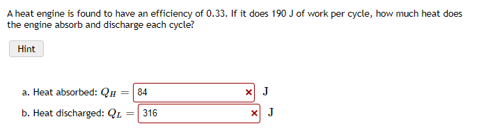 A heat engine is found to have an efficiency of 0.33. If it does 190 J of work per cycle, how much heat does
the engine absorb and discharge each cycle?
Hint
a. Heat absorbed: QH
84
X J
b. Heat discharged: QL
316

