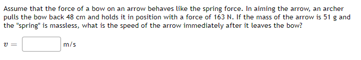 Assume that the force of a bow on an arrow behaves like the spring force. In aiming the arrow, an archer
pulls the bow back 48 cm and holds it in position with a force of 163 N. If the mass of the arrow is 51 g and
the "spring" is massless, what is the speed of the arrow immediately after it leaves the bow?
v =
m/s
