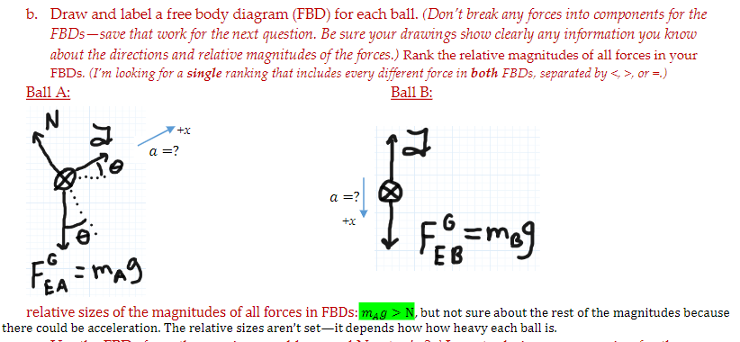 b. Draw and label a free body diagram (FBD) for each ball. (Don't break any forces into components for the
FBDS– save that work for the next question. Be sure your drawings show clearly any information you know
about the directions and relative magnitudes of the forces.) Rank the relative magnitudes of all forces in your
FBDS. (I'm looking for a single ranking that includes every different force in both FBDS, separated by <, >, or =.)
Ball A:
Ball B:
+x
a =?
a =?
+x
ЕВ
EA
relative sizes of the magnitudes of all forces in FBDS: mag > N, but not sure about the rest of the magnitudes because
there could be acceleration. The relative sizes aren't set-it depends how how heavy each ball is.
