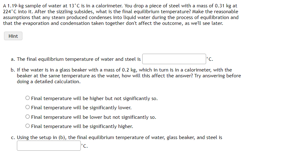 A 1.19-kg sample of water at 13°C is in a calorimeter. You drop a piece of steel with a mass of 0.31 kg at
224°C into it. After the sizzling subsides, what is the final equilibrium temperature? Make the reasonable
assumptions that any steam produced condenses into liquid water during the process of equilibration and
that the evaporation and condensation taken together don't affect the outcome, as we'll see later.
Hint
a. The final equilibrium temperature of water and steel is
C.
b. If the water is in a glass beaker with a mass of 0.2 kg, which in turn is in a calorimeter, with the
beaker at the same temperature as the water, how will this affect the answer? Try answering before
doing a detailed calculation.
O Final temperature will be higher but not significantly so.
O Final temperature will be significantly lower.
O Final temperature will be lower but not significantly so.
O Final temperature will be significantly higher.
c. Using the setup in (b), the final equilibrium temperature of water, glass beaker, and steel is
C.
