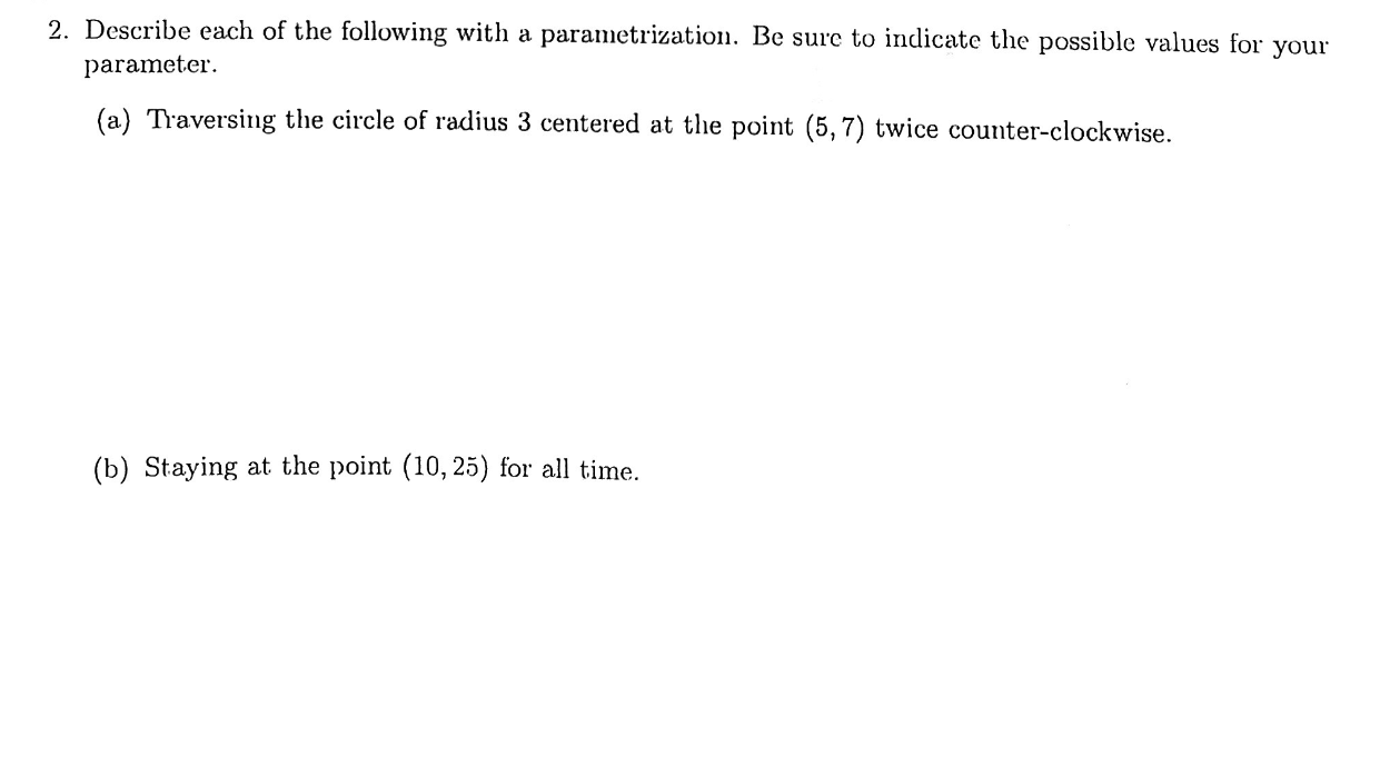 2. Describe each of the following with a parametrization. Be sure to indicate the possible values for
parameter
your
(a) Traversing the circle of radius 3 centered at the point (5,7) twice counter-clockwise
(b) Staying at the point (10,25) for all time
