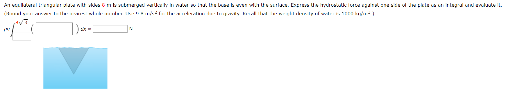 An equilateral triangular plate with sides 8 m is submerged vertically in water so that the base is even with the surface. Express the hydrostatic force against one side of the plate as an integral and evaluate it.
(Round your answer to the nearest whole number. Use 9.8 m/s2 for the acceleration due to gravity. Recall that the weight density of water is 1000 kg/m3.)
dx
N
pg
