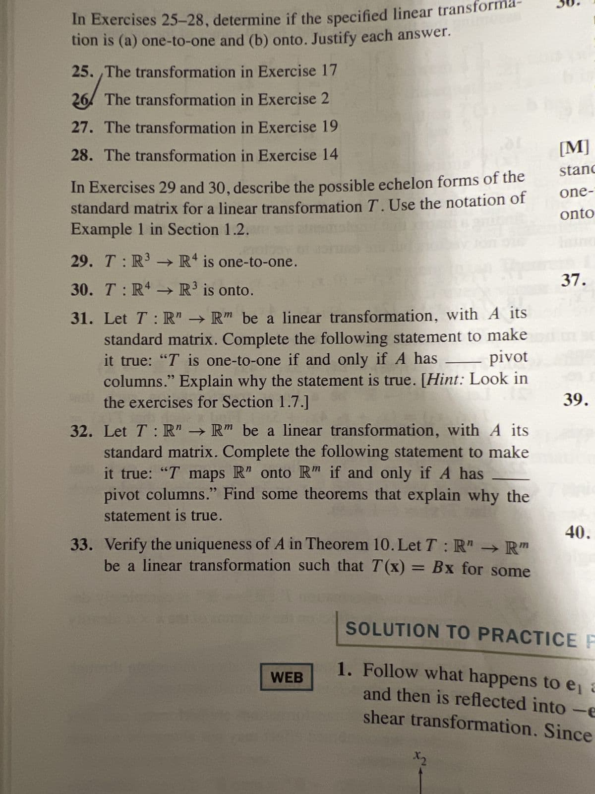 In Exercises 25-28, determine if the specified linear transfor
tion is (a) one-to-one and (b) onto. Justify each answer.
25. The transformation in Exercise 17
26 The transformation in Exercise 2
27. The transformation in Exercise 19
28. The transformation in Exercise 14
01
In Exercises 29 and 30, describe the possible echelon forms of the
standard matrix for a linear transformation T. Use the notation of
Example 1 in Section 1.2. ats
TANGA
olisy
29. T:R³ → R4 is one-to-one.
30. T:R4 → R³ is onto.
31. Let T: R" → Rm be a linear transformation, with A its
standard matrix. Complete the following statement to make
it true: "T is one-to-one if and only if A has
columns." Explain why the statement is true. [Hint: Look in
the exercises for Section 1.7.
pivot
32. Let T: R" → R" be a linear transformation, with A its
standard matrix. Complete the following statement to make
it true: "T maps R" onto R" if and only if A has
pivot columns." Find some theorems that explain why the
statement is true.
33. Verify the uniqueness of A in Theorem 10. Let T: R" → Rm
be a linear transformation such that T(x) = Bx for some
WEB
o
x2
[M]
stand
one-
onto
37.
39.
40.
SOLUTION TO PRACTICE F
1. Follow what happens to e, a
and then is reflected into -e
shear transformation. Since