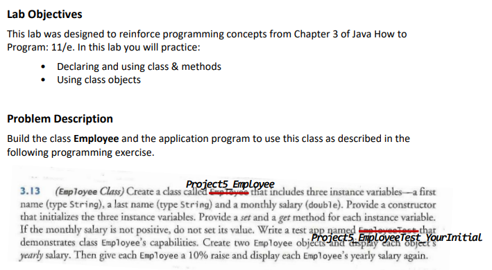 Lab
Objectives
This lab was designed to reinforce programming concepts from Chapter 3 of Java How to
Program: 11/e. In this lab you will practice:
Declaring and using class & methods
• Using class objects
Problem Description
Build the class Employee and the application program to use this class as described in the
following programming exercise.
Projects Employee
3.13 (Employee Class) Create a class called Employee that includes three instance variables-a first
name (type String), a last name (type String) and a monthly salary (double). Provide a constructor
that initializes the three instance variables. Provide a set and a get method for each instance variable.
If the monthly salary is not positive, do not set its value. Write a test app named eleves Test that
demonstrates class Employee's capabilities. Create two Employee obj Projects. Employee Test Your Initial
yearly salary. Then give each Employee a 10% raise and display each Employee's yearly salary again.