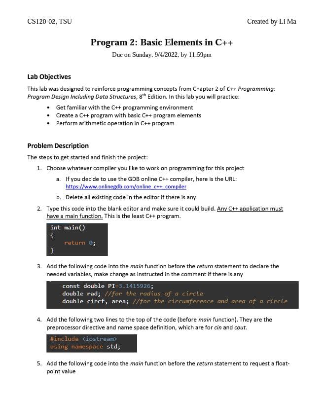CS120-02, TSU
Program 2: Basic Elements in C++
Due on Sunday, 9/4/2022, by 11:59pm
Lab Objectives
This lab was designed to reinforce programming concepts from Chapter 2 of C++ Programming:
Program Design Including Data Structures, 8th Edition. In this lab you will practice:
• Get familiar with the C++ programming environment
• Create a C++ program with basic C++ program elements
• Perform arithmetic operation in C++ program
int main()
{
Problem Description
The steps to get started and finish the project:
1. Choose whatever compiler you like to work on programming for this project
a. If you decide to use the GDB online C++ compiler, here is the URL:
https://www.onlinegdb.com/online c++ compiler
b. Delete all existing code in the editor if there is any
2. Type this code into the blank editor and make sure it could build. Any C++ application must
have a main function. This is the least C++ program.
Created by Li Ma
return 0;
3. Add the following code into the main function before the return statement to declare the
needed variables, make change as instructed in the comment if there is any
const double PI=3.1415926;
double rad; //for the radius of a circle
double circf, area; //for the circumference and area of a circle
4. Add the following two lines to the top of the code (before main function). They are the
preprocessor directive and name space definition, which are for cin and cout.
#include <iostream>
using namespace std;
5. Add the following code into the main function before the return statement to request a float-
point value