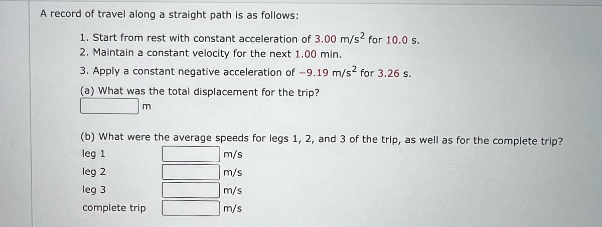 A record of travel along a straight path is as follows:
1. Start from rest with constant acceleration of 3.00 m/s2 for 10.0 s.
2. Maintain a constant velocity for the next 1.00 min.
3. Apply a constant negative acceleration of -9.19 m/s² for 3.26 s.
(a) What was the total displacement for the trip?
m
(b) What were the average speeds for legs 1, 2, and 3 of the trip, as well as for the complete trip?
m/s
leg 1
leg 2
m/s
leg 3
m/s
m/s
complete trip