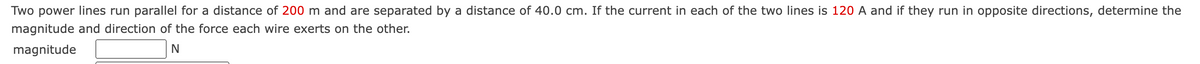 Two power lines run parallel for a distance of 200 m and are separated by a distance of 40.0 cm. If the current in each of the two lines is 120 A and if they run in opposite directions, determine the
magnitude and direction of the force each wire exerts on the other.
magnitude
N
