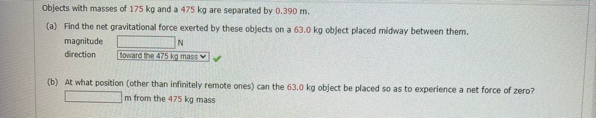Objects with masses of 175 kg and a 475 kg are separated by 0.390 m.
(a) Find the net gravitational force exerted by these objects on a 63.0 kg object placed midway between them.
magnitude
direction
N
toward the 475 kg mass
(b) At what position (other than infinitely remote ones) can the 63.0 kg object be placed so as to experience a net force of zero?
m from the 475 kg mass