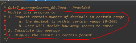 * Quiz7_averageScores_00.Java
- Provided
Modify this program to
* 1. Request certain number of decimals in certain range
*
a. the decimal is within certain range (0-100)
2
b. user will decide how many scores to enter
2. Calculate the average
* 3. Display the result in certain format