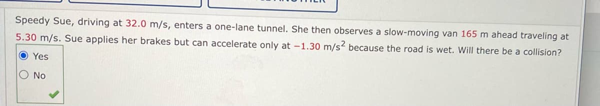 Speedy Sue, driving at 32.0 m/s, enters a one-lane tunnel. She then observes a slow-moving van 165 m ahead traveling at
5.30 m/s. Sue applies her brakes but can accelerate only at -1.30 m/s² because the road is wet. Will there be a collision?
O Yes
O No