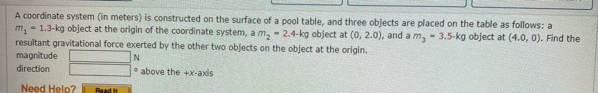 A coordinate system (in meters) is constructed on the surface of a pool table, and three objects are placed on the table as follows: a
m₁ = 1.3-kg object at the origin of the coordinate system, a m₂ = 2.4-kg object at (0, 2.0), and a m3 = 3.5-kg object at (4.0, 0). Find the
resultant gravitational force exerted by the other two objects on the object at the origin.
magnitude
N
direction
Need Help? Read It
above the +x-axis