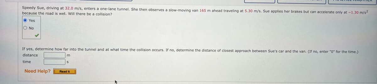 Speedy Sue, driving at 32.0 m/s, enters a one-lane tunnel. She then observes a slow-moving van 165 m ahead traveling at 5.30 m/s. Sue applies her brakes but can accelerate only at -1.30 m/s²
because the road is wet. Will there be a collision?
Yes
O No
If yes, determine how far into the tunnel and at what time the collision occurs. If no, determine the distance of closest approach between Sue's car and the van. (If no, enter "0" for the time.)
distance
time
Need Help?
m
Read It