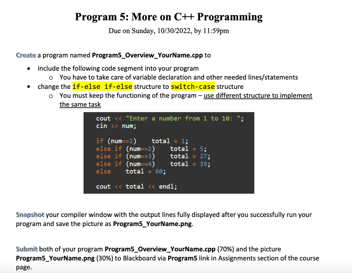 Program 5: More on C++ Programming
Due on Sunday, 10/30/2022, by 11:59pm
Create a program named Program5_Overview_YourName.cpp to
include the following code segment into your program
o You have to take care of variable declaration and other needed lines/statements
change the if-else if-else structure to switch-case structure
o You must keep the functioning of the program - use different structure to implement
the same task
cout << "Enter a number from 1 to 10:
cin >> num;
page.
if (num==1)
else if (num==2)
else if (num==3)
else if (num==4)
else
total = 60;
cout << total << endl;
1;
total = 5;
total = 27;
total = 39;
total =
Snapshot your compiler window with the output lines fully displayed after you successfully run your
program and save the picture as Program5_YourName.png.
Submit both of your program Program5_Overview_YourName.cpp (70%) and the picture
Program5_YourName.png (30%) to Blackboard via Program5 link in Assignments section of the course