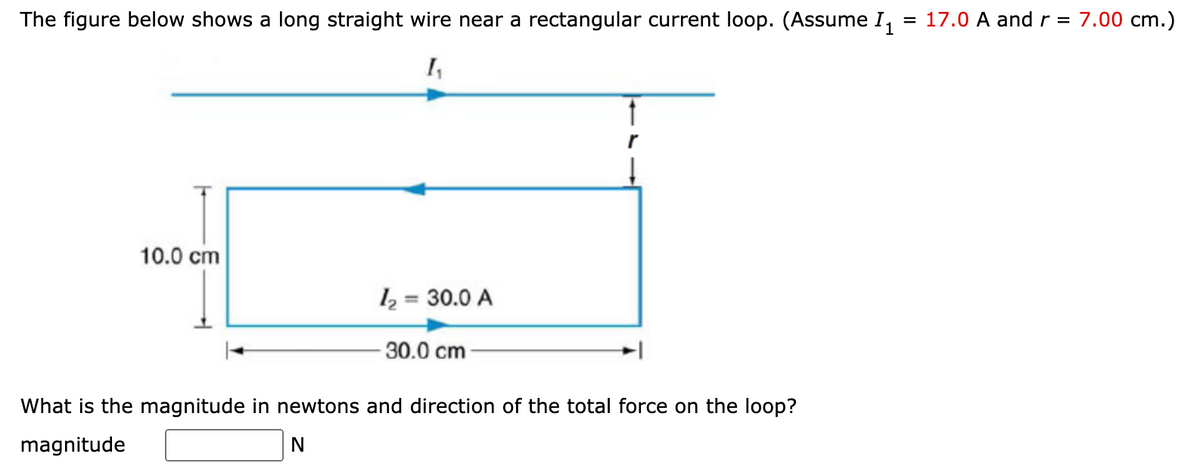 The figure below shows a long straight wire near a rectangular current loop. (Assume 1₁ = 17.0 A and r = 7.00 cm.)
1₁
10.0 cm
1₂ = 30.0 A
30.0 cm
What is the magnitude in newtons and direction of the total force on the loop?
magnitude
N