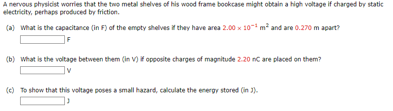 A nervous physicist worries that the two metal shelves of his wood frame bookcase might obtain a high voltage if charged by static
electricity, perhaps produced by friction.
(a) What is the capacitance (in F) of the empty shelves if they have area 2.00 x 10¹ m² and are 0.270 m apart?
F
(b) What is the voltage between them (in V) if opposite charges of magnitude 2.20 nC are placed on them?
V
(c) To show that this voltage poses a small hazard, calculate the energy stored (in J).
נן