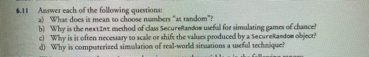 6.11
Answer each of the following questions:
2) What does it mean to choose numbers "at random"?
b) Why is the nextInt method of class SecureRandom useful for simulating games of chance?
c) Why is it often necessary to scale or shift the values produced by a SecureRandom object?
d) Why is computerized simulation of real-world situations a useful technique?
LI L MIL
IT
