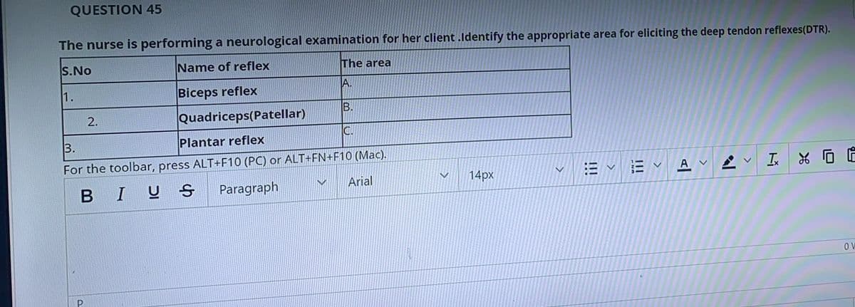 QUESTION 45
The nurse is performing a neurological examination for her client .ldentify the appropriate area for eliciting the deep tendon reflexes(DTR).
The area
S.No
Name of reflex
A.
1.
Biceps reflex
2.
Quadriceps(Patellar)
C.
3.
Plantar reflex
For the toolbar, press ALT+F10 (PC) or ALT+FN+F10 (Mac).
Arial
三、三、A.
14px
BIUS
Paragraph
B.
