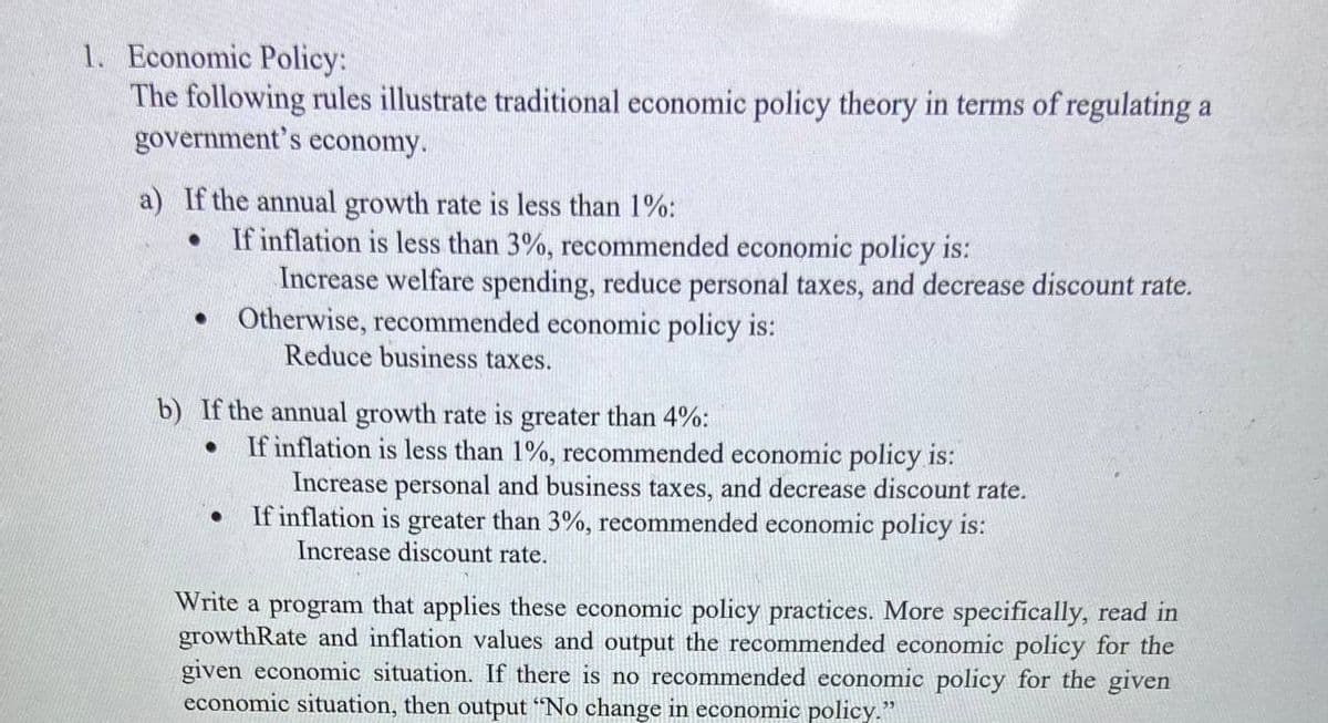 1. Economic Policy:
The following rules illustrate traditional economic policy theory in terms of regulating a
government's economy.
a) If the annual growth rate is less than 1%:
If inflation is less than 3%, recommended economic policy is:
Increase welfare spending, reduce personal taxes, and decrease discount rate.
• Otherwise, recommended economic policy is:
Reduce business taxes.
b) If the annual growth rate is greater than 4%:
If inflation is less than 1%, recommended economic policy is:
Increase personal and business taxes, and decrease discount rate.
If inflation is greater than 3%, recommended economic policy is:
Increase discount rate.
Write a program that applies these economic policy practices. More specifically, read in
growthRate and inflation values and output the recommended economic policy for the
given economic situation. If there is no recommended economic policy for the given
economic situation, then output "No change in economic policy."
