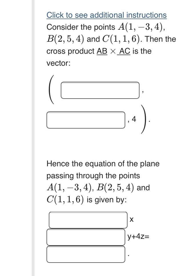 Click to see additional instructions
Consider the points A(1, –3, 4),
B(2, 5, 4) and C(1,1,6). Then the
cross product AB X_AC is the
vector:
Hence the equation of the plane
passing through the points
A(1, —3, 4), В(2, 5, 4) and
C(1, 1,6) is given by:
X
y+4z=
