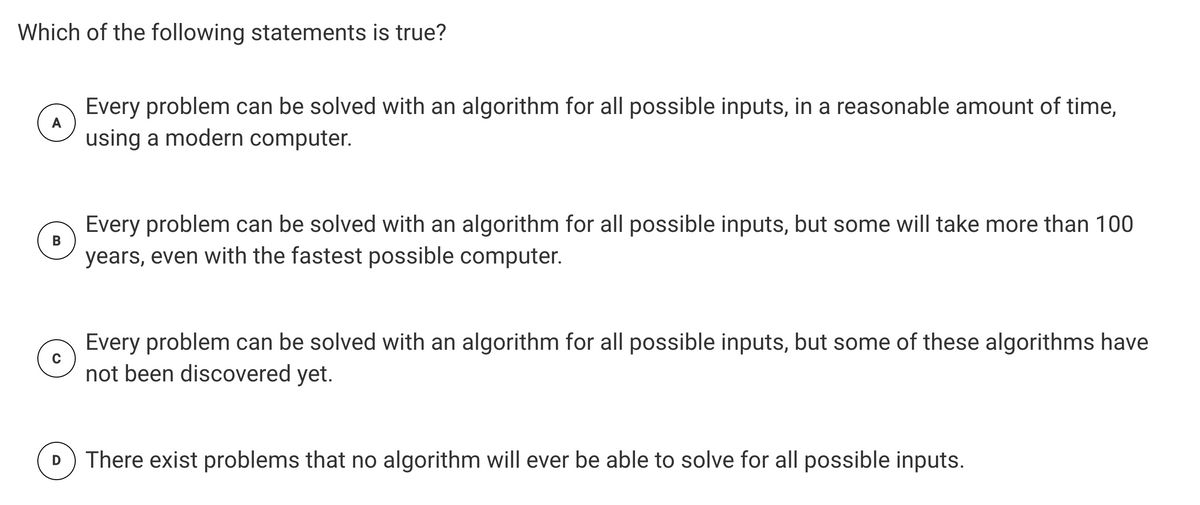 Which of the following statements is true?
Every problem can be solved with an algorithm for all possible inputs, in a reasonable amount of time,
using a modern computer.
A
Every problem can be solved with an algorithm for all possible inputs, but some will take more than 100
years, even with the fastest possible computer.
В
Every problem can be solved with an algorithm for all possible inputs, but some of these algorithms have
not been discovered yet.
There exist problems that no algorithm will ever be able to solve for all possible inputs.
