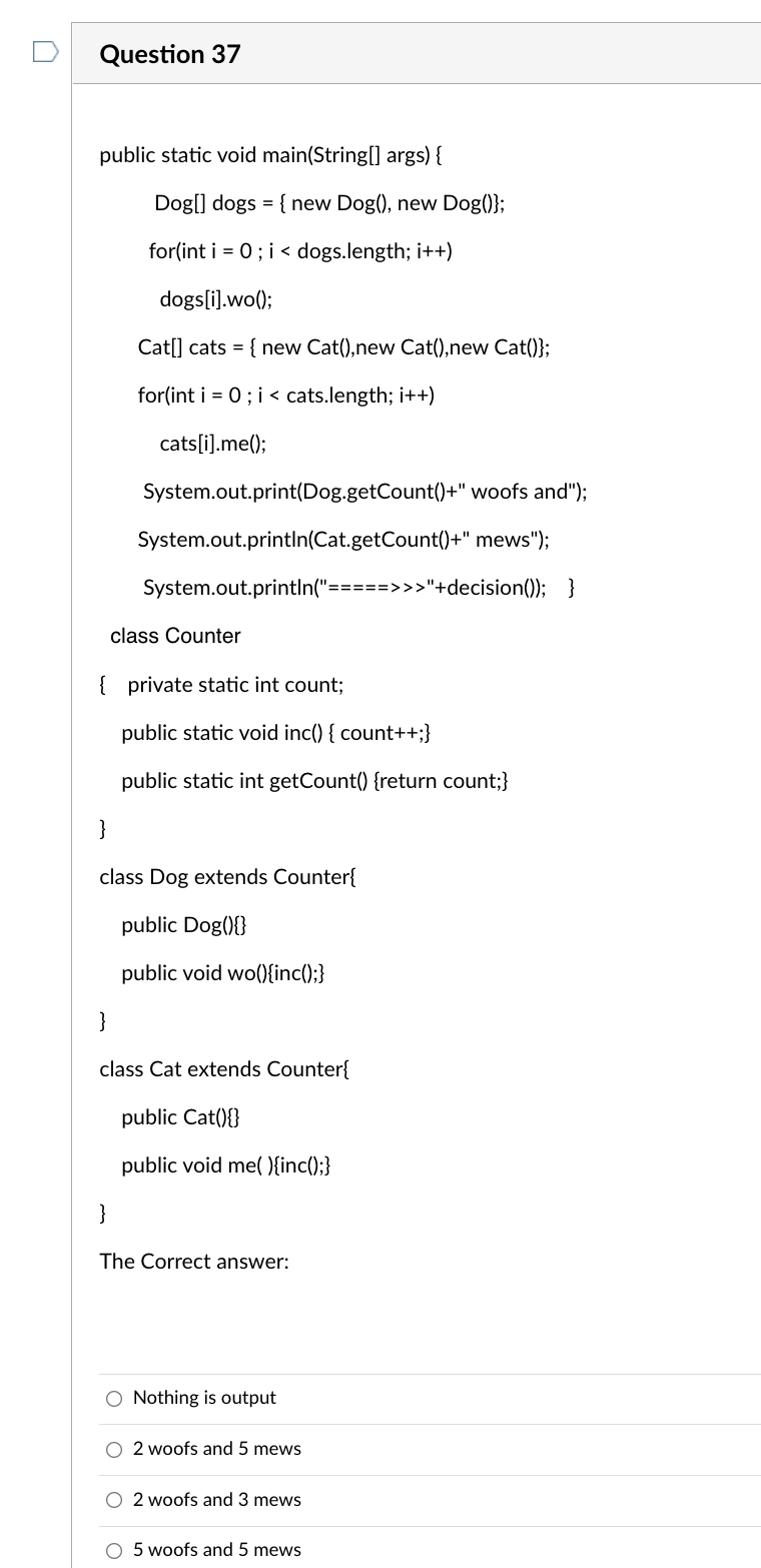 Question 37
public static void main(String[] args) {
Dog[] dogs = { new Dog(), new Dog()};
for(int i = 0; i < dogs.length; i++)
dogs[i].wo();
Cat[] cats = { new Cat(), new Cat(),new Cat()};
for(int i = 0; i < cats.length; i++)
cats[i].me();
System.out.print(Dog.getCount()+" woofs and");
System.out.println(Cat.getCount()+"
mews");
System.out.println("=====>>>"+decision()); }
class Counter
{ private static int count;
public static void inc() { count++;}
public static int getCount() {return count;}
}
class Dog extends Counter{
public Dog(){}
public void wo(){inc();}
}
class Cat extends Counter{
public Cat(){}
public void me(){inc();}
}
The Correct answer:
Nothing is output
O 2 woofs and 5 mews
O 2 woofs and 3 mews
O 5 woofs and 5 mews
O