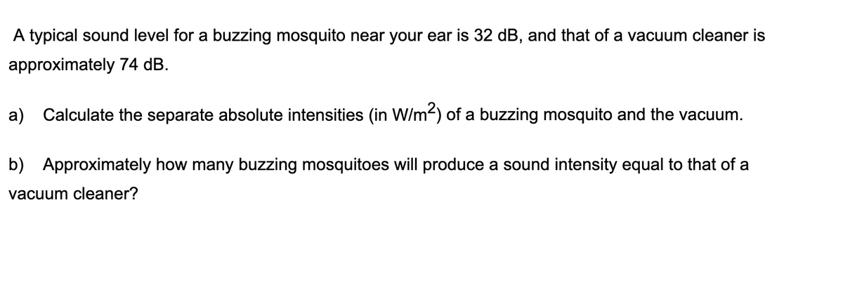 A typical sound level for a buzzing mosquito near your ear is 32 dB, and that of a vacuum cleaner is
approximately 74 dB.
a) Calculate the separate absolute intensities (in W/m-) of a buzzing mosquito and the vacuum.
b) Approximately how many buzzing mosquitoes will produce a sound intensity equal to that of a
vacuum cleaner?
