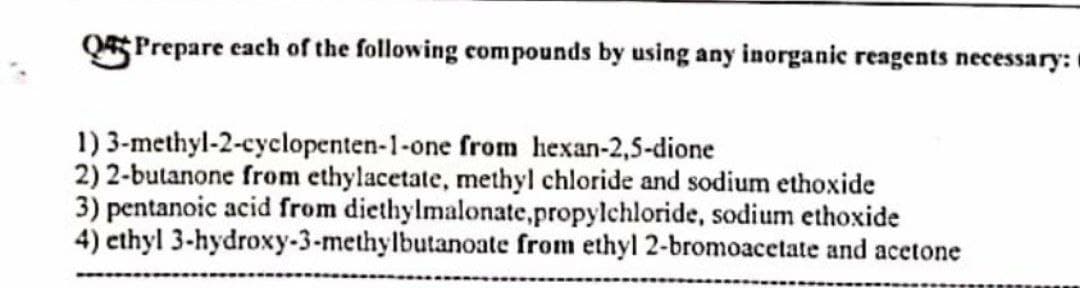 QPrepare each of the following compounds by using any inorganic reagents necessary:
1)
3-methyl-2-cyclopenten-1-one
from hexan-2,5-dione
2) 2-butanone from ethylacetate, methyl chloride and sodium ethoxide
3) pentanoic acid from diethylmalonate,propylchloride, sodium ethoxide
4) ethyl 3-hydroxy-3-methylbutanoate from ethyl 2-bromoacetate and acetone