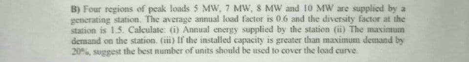 B) Four regions of peak loads 5 MW, 7 MW, 8 MW and 10 MW are supplied by a
generating station. The average annual load factor is 0.6 and the diversity factor at the
station is 1.5. Calculate: (i) Annual energy supplied by the station (ii) The maximum
demand on the station. (iii) If the installed capacity is greater than maximum demand by
20%, suggest the best number of units should be used to cover the load curve