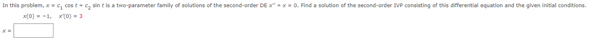 In this problem, x = C₁ cos t + c₂ sin t is a two-parameter family of solutions of the second-order DE x" + x = 0. Find a solution of the second-order IVP consisting of this differential equation and the given initial conditions.
x(0) = -1, x'(0) = 3
x =