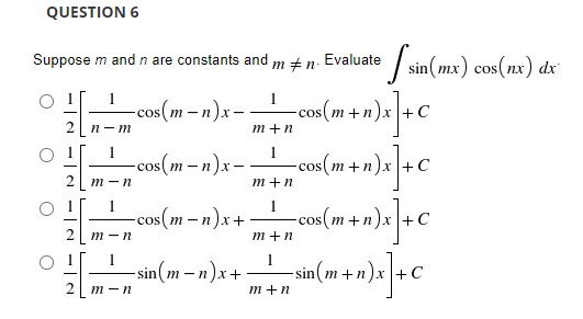 QUESTION 6
Suppose m and n are constants and
1
n-m
1
m-n
m-n
m - n
O
* sin(mx) cos(nx) dx
Evaluate
mi n-
1
-cos(m− n)x -
m+n
1
-cos(m-n)x-
= cos(m + n)x] + C
= cos(m+n)x] + C
n+n)x] + C
m+n
1
-cos(m-n)x-
-cos(m+n
m+n
-sin(m-n)x+.
sin{w=n}x+ _____sin{w+n)x] - €
+