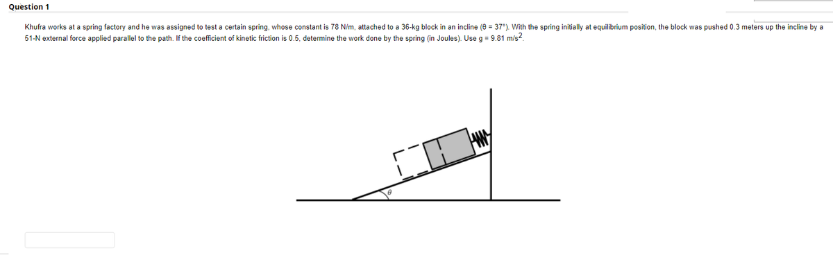 Question 1
Khufra works at a spring factory and he was assigned to test a certain spring, whose constant is 78 N/m, attached to a 36-kg block in an incline (0 = 37°). With the spring initially at equilibrium position, the block was pushed 0.3 meters up the incline by a
51-N external force applied parallel to the path. If the coefficient of kinetic friction is 0.5, determine the work done by the spring (in Joules). Use g = 9.81 m/s².
10