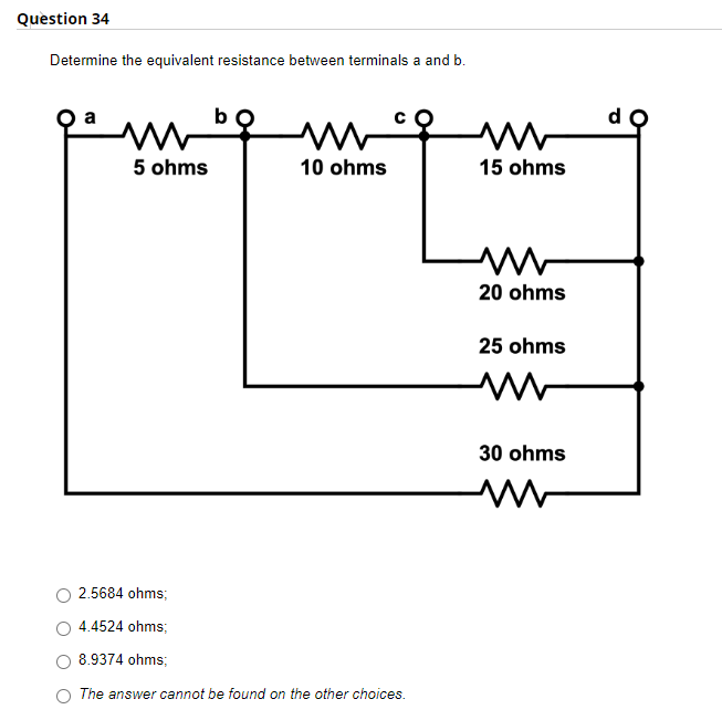 Question 34
Determine the equivalent resistance between terminals a and b.
w
m
10 ohms
5 ohms
2.5684 ohms;
4.4524 ohms;
8.9374 ohms;
The answer cannot be found on the other choices.
www
15 ohms
20 ohms
25 ohms
M
30 ohms
d