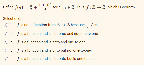 Define f(n) = +¹-(-¹)" for all n € Z. Thus, ƒ : Z → ZZ. Which is correct?
4
Select one:
a. f is not a function from Z → Z because Z.
O b. f is a function and is not onto and not one-to-one
O c. f is a function and is onto and one-to-one.
O d.
f is a function and is onto but not one-to-one.
O e. f is a function and is not onto but is one-to-one.