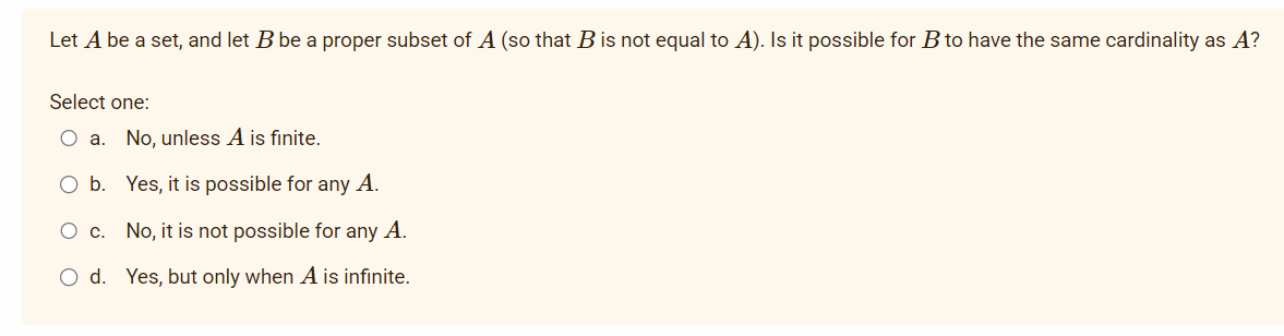 Let A be a set, and let B be a proper subset of A (so that B is not equal to A). Is it possible for B to have the same cardinality as A?
Select one:
O a. No, unless A is finite.
b. Yes, it is possible for any A.
O c. No, it is not possible for any A.
O d. Yes, but only when A is infinite.