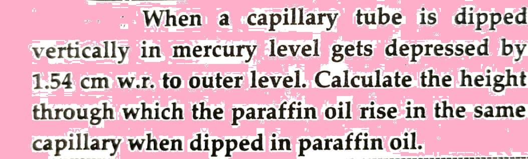 When a capillary tube is dipped
vertically in mercury level gets depressed by
1.54 cm w.r. to outer level. Calculate the height
through which the paraffin oil rise in the same
capillary when dipped in paraffin oil.