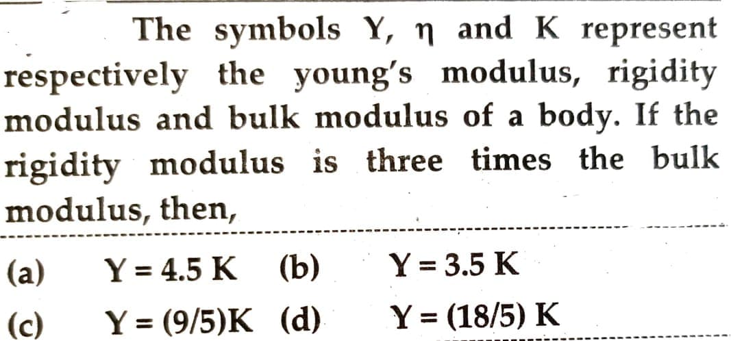 The symbols Y, n and K represent
respectively the young's modulus, rigidity
modulus and bulk modulus of a body. If the
rigidity modulus is three times the bulk
modulus, then,
(a)
(c)
Y = 4.5 K
Y = (9/5)K
(b)
(d)
Y = 3.5 K
Y = (18/5) K