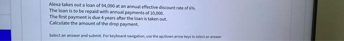 Alexa takes out a loan of 94,000 at an annual effective discount rate of 6%.
The loan is to be repaid with annual payments of 10,000.
The first payment is due 4 years after the loan is taken out.
Calculate the amount of the drop payment.
Select an answer and submit. For keyboard navigation, use the up/down arrow keys to select an answwer.
