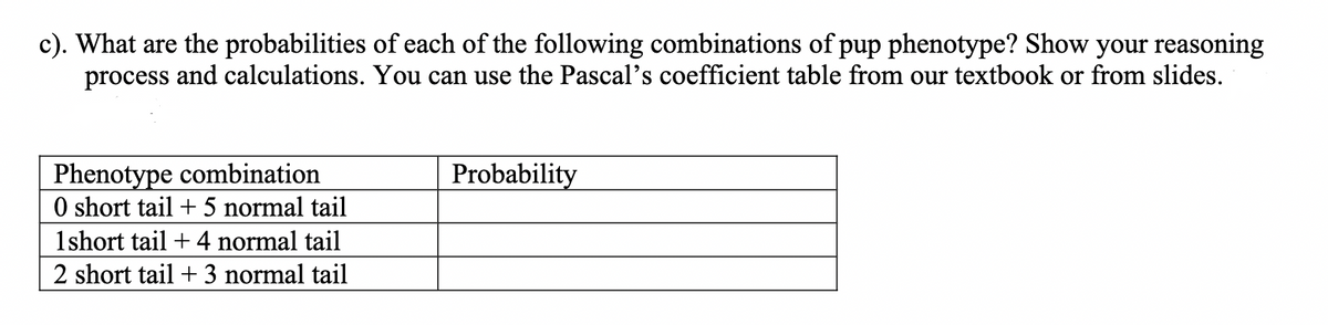 c). What are the probabilities of each of the following combinations of pup phenotype? Show your reasoning
process and calculations. You can use the Pascal's coefficient table from our textbook or from slides.
Phenotype combination
0 short tail + 5 normal tail
1short tail + 4 normal tail
2 short tail + 3 normal tail
Probability