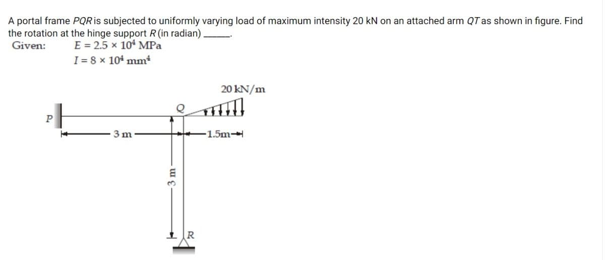 A portal frame PQR is subjected to uniformly varying load of maximum intensity 20 kN on an attached arm QT as shown in figure. Find
the rotation at the hinge support R (in radian)
E = 2.5 x 10 MPa
I = 8 x 104 mm²
Given:
20 kN/m
P
3 m
-1.5m-
R
3 m
