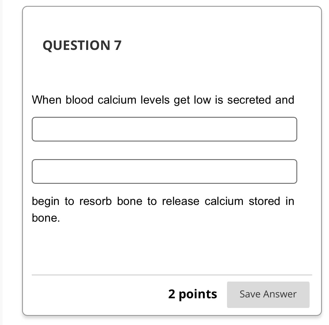 QUESTION 7
When blood calcium levels get low is secreted and
begin to resorb bone to release calcium stored in
bone.
2 points Save Answer