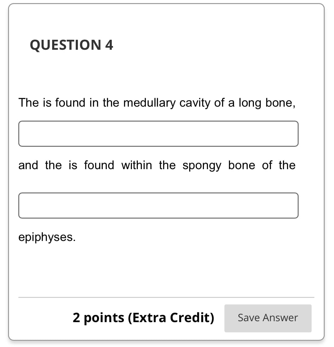 QUESTION 4
The is found in the medullary cavity of a long bone,
and the is found within the spongy bone of the
epiphyses.
2 points (Extra Credit) Save Answer