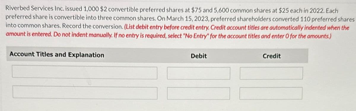 Riverbed Services Inc. issued 1,000 $2 convertible preferred shares at $75 and 5,600 common shares at $25 each in 2022. Each
preferred share is convertible into three common shares. On March 15, 2023, preferred shareholders converted 110 preferred shares
into common shares. Record the conversion. (List debit entry before credit entry. Credit account titles are automatically indented when the
amount is entered. Do not indent manually. If no entry is required, select "No Entry" for the account titles and enter O for the amounts.)
Account Titles and Explanation
Debit
Credit