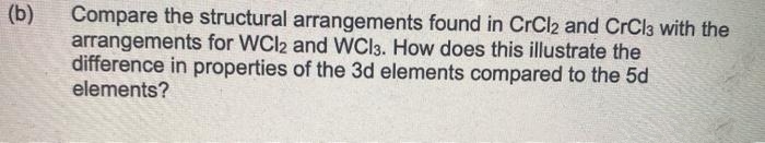 (b)
Compare the structural arrangements found in CrCl2 and CrCl3 with the
arrangements for WCI2 and WCI3. How does this illustrate the
difference in properties of the 3d elements compared to the 5d
elements?
