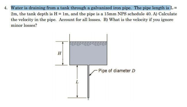 4. Water is draining from a tank through a galvanized iron pipe. The pipe length is L =
2m, the tank depth is H = 1m, and the pipe is a 15mm NPS schedule 40. A) Calculate
the velocity in the pipe. Account for all losses. B) What is the velocity if you ignore
minor losses?
H
Pipe of diameter D
