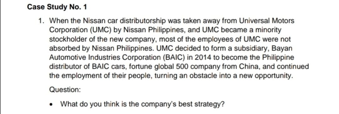 Case Study No. 1
1. When the Nissan car distributorship was taken away from Universal Motors
Corporation (UMC) by Nissan Philippines, and UMC became a minority
stockholder of the new company, most of the employees of UMC were not
absorbed by Nissan Philippines. UMC decided to form a subsidiary, Bayan
Automotive Industries Corporation (BAIC) in 2014 to become the Philippine
distributor of BAIC cars, fortune global 500 company from China, and continued
the employment of their people, turning an obstacle into a new opportunity.
Question:
What do you think is the company's best strategy?
