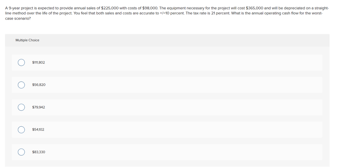 A 9-year project is expected to provide annual sales of $225,000 with costs of $98,000. The equipment necessary for the project will cost $365,000 and will be depreciated on a straight-
line method over the life of the project. You feel that both sales and costs are accurate to +/-10 percent. The tax rate is 21 percent. What is the annual operating cash flow for the worst-
case scenario?
Multiple Choice
$111,802
$56,820
$79,942
$54,102
$83,330